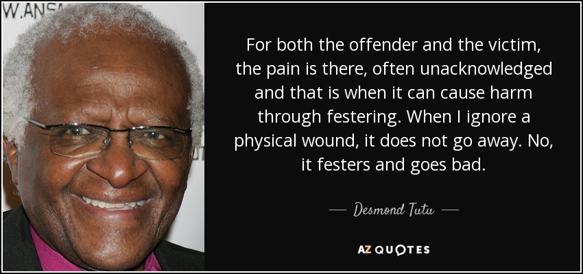 For both the offender and the victim, the pain is there, often unacknowledged and that is when it can cause harm through festering. When I ignore a physical wound, it does not go away. No, it festers and goes bad. - Desmond Tutu
