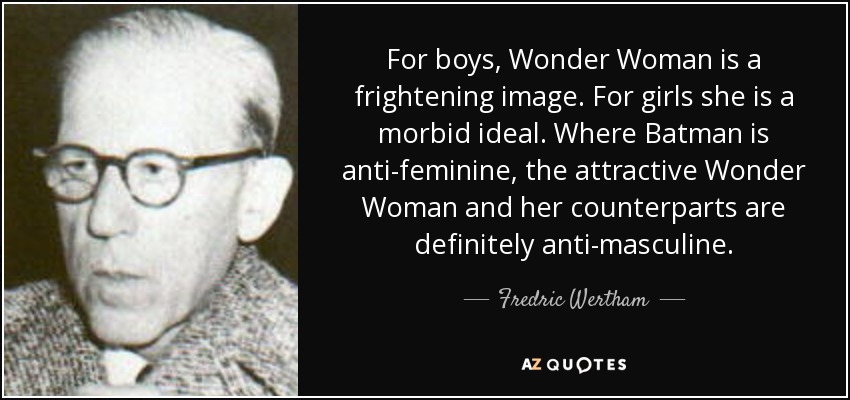 For boys, Wonder Woman is a frightening image. For girls she is a morbid ideal. Where Batman is anti-feminine, the attractive Wonder Woman and her counterparts are definitely anti-masculine. - Fredric Wertham