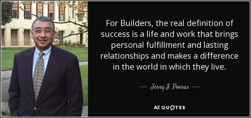 For Builders, the real definition of success is a life and work that brings personal fulfillment and lasting relationships and makes a difference in the world in which they live. - Jerry I. Porras