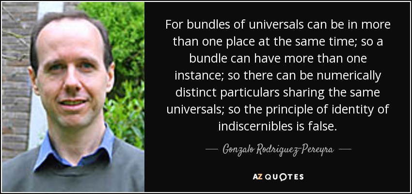 For bundles of universals can be in more than one place at the same time; so a bundle can have more than one instance; so there can be numerically distinct particulars sharing the same universals; so the principle of identity of indiscernibles is false. - Gonzalo Rodriguez-Pereyra