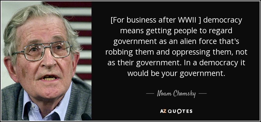 [For business after WWII ] democracy means getting people to regard government as an alien force that's robbing them and oppressing them, not as their government. In a democracy it would be your government. - Noam Chomsky