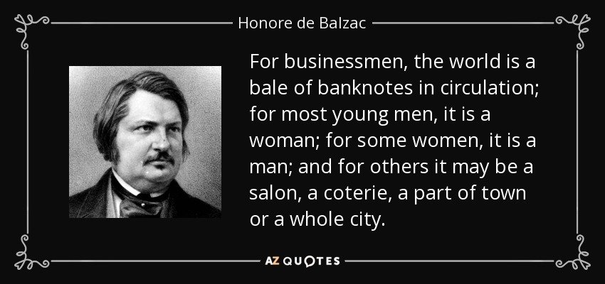 For businessmen, the world is a bale of banknotes in circulation; for most young men, it is a woman; for some women, it is a man; and for others it may be a salon, a coterie, a part of town or a whole city. - Honore de Balzac