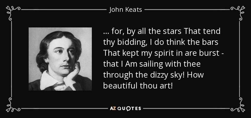 ... for, by all the stars That tend thy bidding, I do think the bars That kept my spirit in are burst - that I Am sailing with thee through the dizzy sky! How beautiful thou art! - John Keats