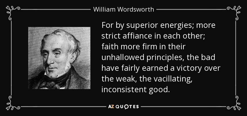 For by superior energies; more strict affiance in each other; faith more firm in their unhallowed principles, the bad have fairly earned a victory over the weak, the vacillating, inconsistent good. - William Wordsworth