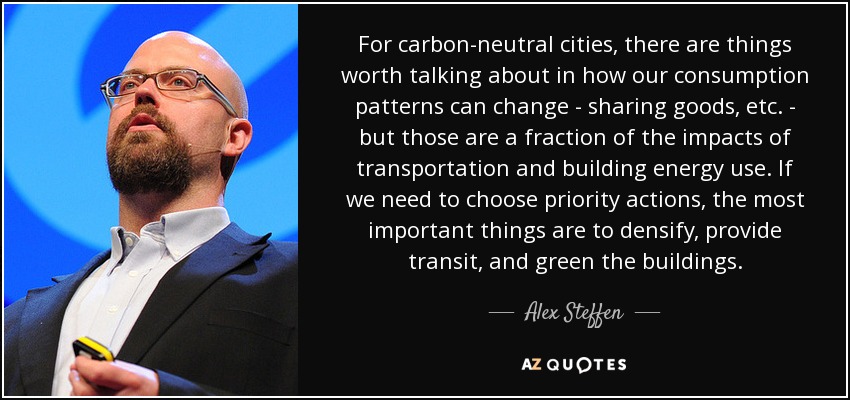 For carbon-neutral cities, there are things worth talking about in how our consumption patterns can change - sharing goods, etc. - but those are a fraction of the impacts of transportation and building energy use. If we need to choose priority actions, the most important things are to densify, provide transit, and green the buildings. - Alex Steffen