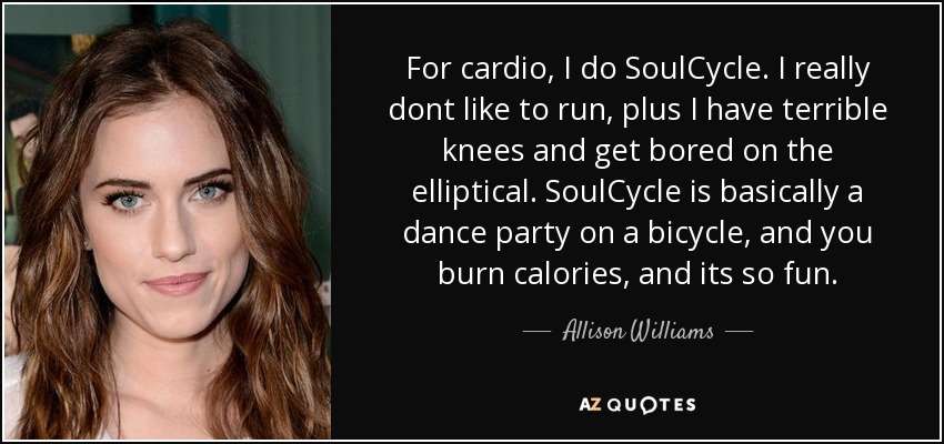 For cardio, I do SoulCycle. I really dont like to run, plus I have terrible knees and get bored on the elliptical. SoulCycle is basically a dance party on a bicycle, and you burn calories, and its so fun. - Allison Williams