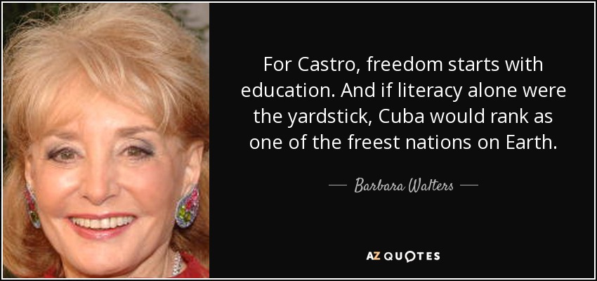 For Castro, freedom starts with education. And if literacy alone were the yardstick, Cuba would rank as one of the freest nations on Earth. - Barbara Walters