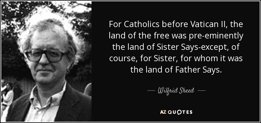 For Catholics before Vatican II, the land of the free was pre-eminently the land of Sister Says-except, of course, for Sister, for whom it was the land of Father Says. - Wilfrid Sheed