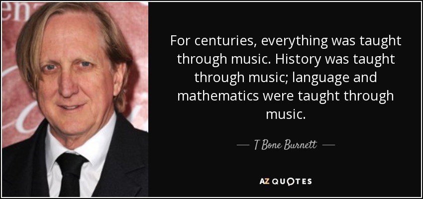 For centuries, everything was taught through music. History was taught through music; language and mathematics were taught through music. - T Bone Burnett