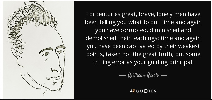 For centuries great, brave, lonely men have been telling you what to do. Time and again you have corrupted, diminished and demolished their teachings; time and again you have been captivated by their weakest points, taken not the great truth, but some trifling error as your guiding principal. - Wilhelm Reich