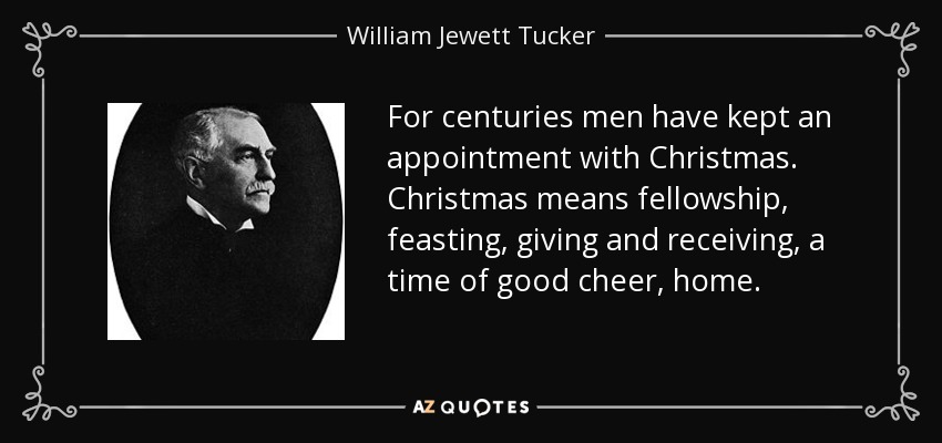 For centuries men have kept an appointment with Christmas. Christmas means fellowship, feasting, giving and receiving, a time of good cheer, home. - William Jewett Tucker