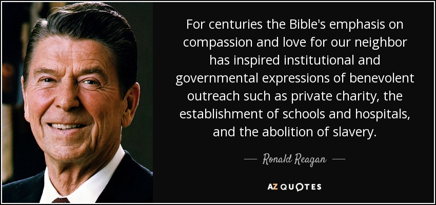 For centuries the Bible's emphasis on compassion and love for our neighbor has inspired institutional and governmental expressions of benevolent outreach such as private charity, the establishment of schools and hospitals, and the abolition of slavery. - Ronald Reagan