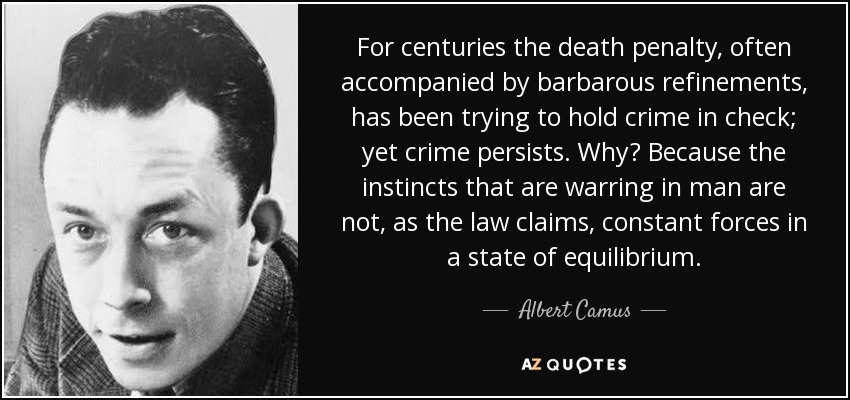 For centuries the death penalty, often accompanied by barbarous refinements, has been trying to hold crime in check; yet crime persists. Why? Because the instincts that are warring in man are not, as the law claims, constant forces in a state of equilibrium. - Albert Camus