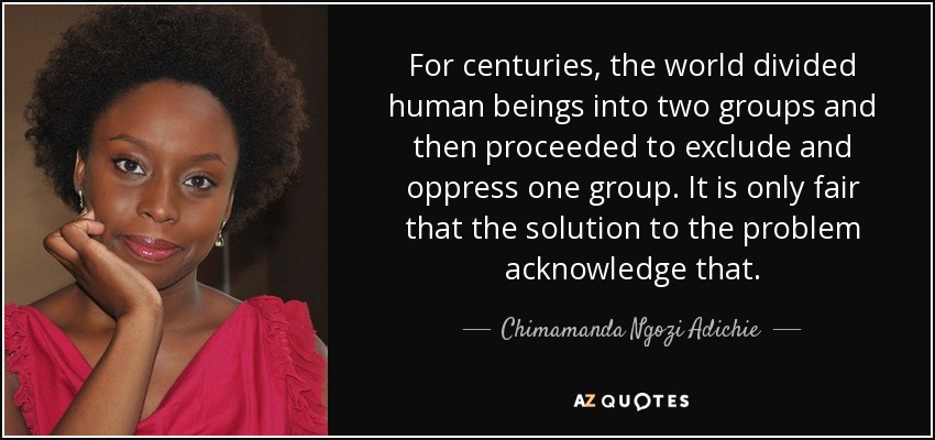 For centuries, the world divided human beings into two groups and then proceeded to exclude and oppress one group. It is only fair that the solution to the problem acknowledge that. - Chimamanda Ngozi Adichie