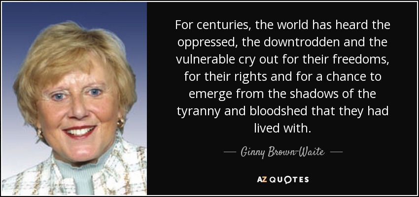 For centuries, the world has heard the oppressed, the downtrodden and the vulnerable cry out for their freedoms, for their rights and for a chance to emerge from the shadows of the tyranny and bloodshed that they had lived with. - Ginny Brown-Waite
