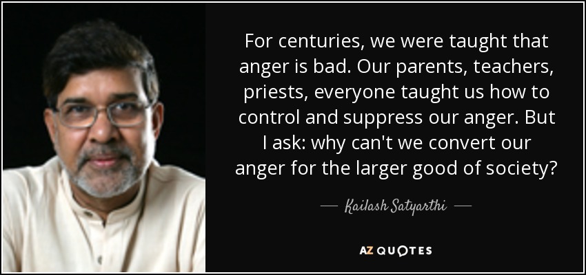 For centuries, we were taught that anger is bad. Our parents, teachers, priests, everyone taught us how to control and suppress our anger. But I ask: why can't we convert our anger for the larger good of society? - Kailash Satyarthi