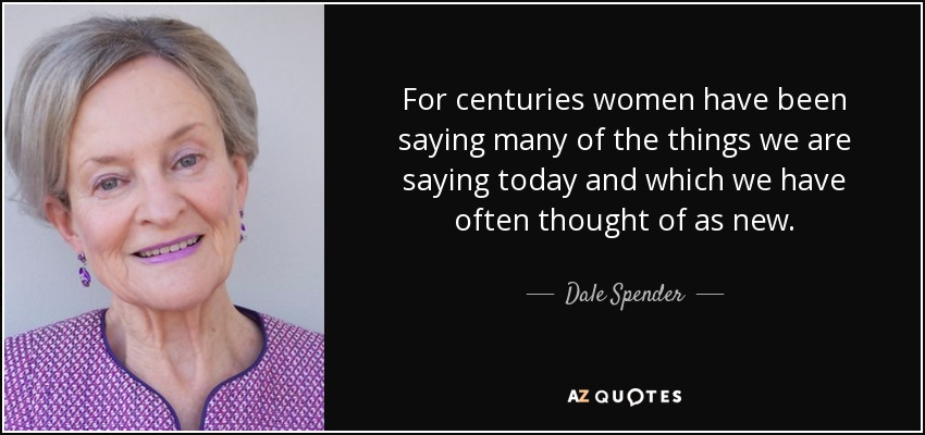 For centuries women have been saying many of the things we are saying today and which we have often thought of as new. - Dale Spender