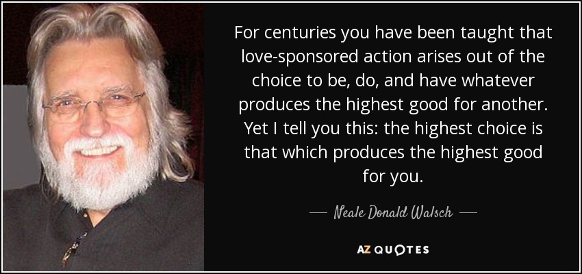 For centuries you have been taught that love-sponsored action arises out of the choice to be, do, and have whatever produces the highest good for another. Yet I tell you this: the highest choice is that which produces the highest good for you. - Neale Donald Walsch
