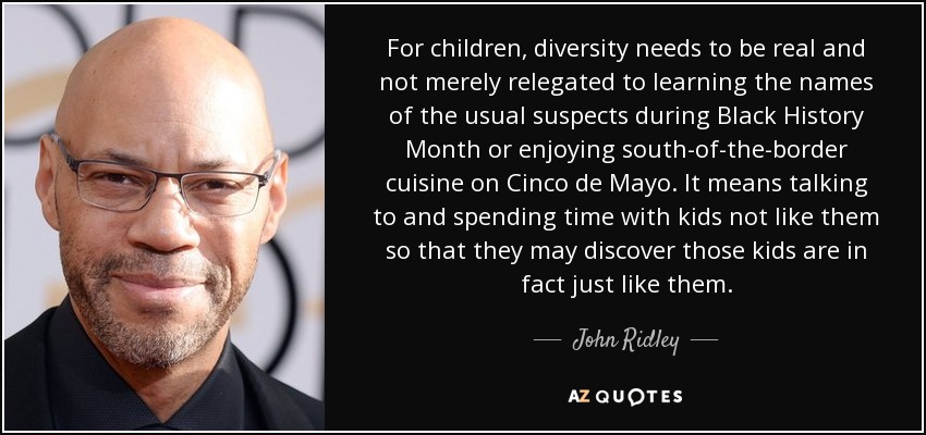 For children, diversity needs to be real and not merely relegated to learning the names of the usual suspects during Black History Month or enjoying south-of-the-border cuisine on Cinco de Mayo. It means talking to and spending time with kids not like them so that they may discover those kids are in fact just like them. - John Ridley