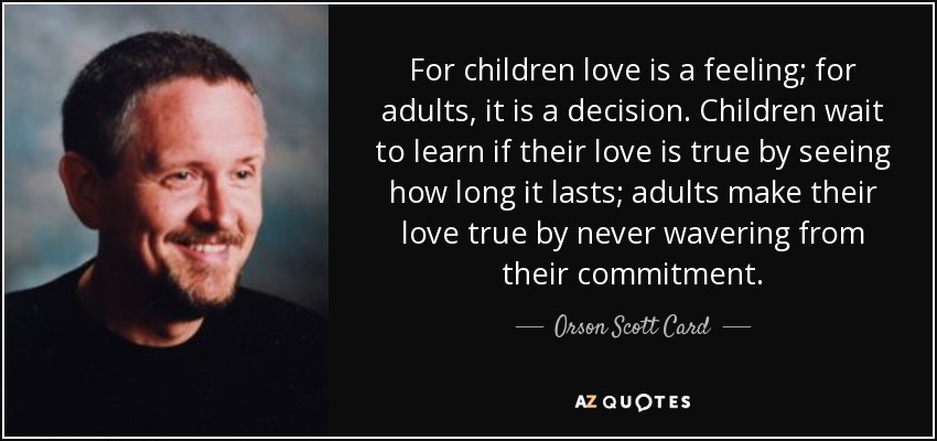 For children love is a feeling; for adults, it is a decision. Children wait to learn if their love is true by seeing how long it lasts; adults make their love true by never wavering from their commitment. - Orson Scott Card