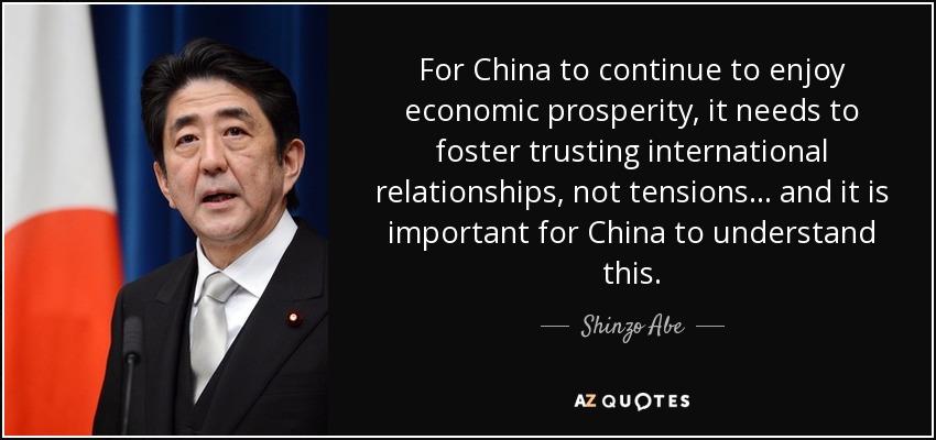 For China to continue to enjoy economic prosperity, it needs to foster trusting international relationships, not tensions ... and it is important for China to understand this. - Shinzo Abe
