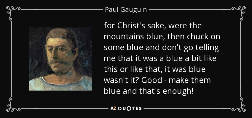for Christ's sake, were the mountains blue, then chuck on some blue and don't go telling me that it was a blue a bit like this or like that, it was blue wasn't it? Good - make them blue and that's enough! - Paul Gauguin