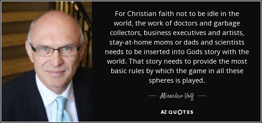 For Christian faith not to be idle in the world, the work of doctors and garbage collectors, business executives and artists, stay-at-home moms or dads and scientists needs to be inserted into Gods story with the world. That story needs to provide the most basic rules by which the game in all these spheres is played. - Miroslav Volf