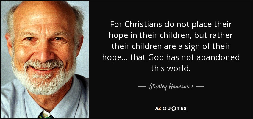 For Christians do not place their hope in their children, but rather their children are a sign of their hope . . . that God has not abandoned this world. - Stanley Hauerwas