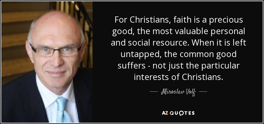 For Christians, faith is a precious good, the most valuable personal and social resource. When it is left untapped, the common good suffers - not just the particular interests of Christians. - Miroslav Volf