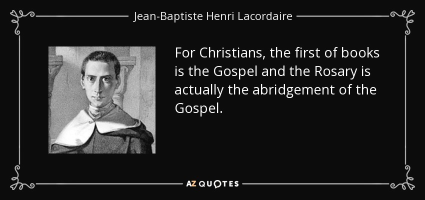 For Christians, the first of books is the Gospel and the Rosary is actually the abridgement of the Gospel. - Jean-Baptiste Henri Lacordaire