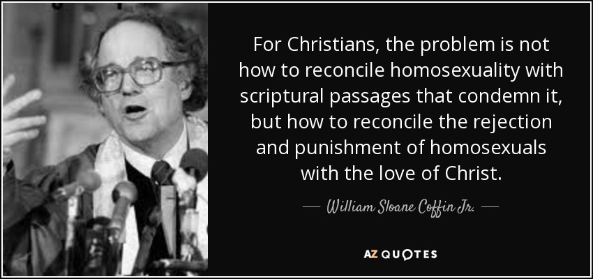 For Christians, the problem is not how to reconcile homosexuality with scriptural passages that condemn it, but how to reconcile the rejection and punishment of homosexuals with the love of Christ. - William Sloane Coffin