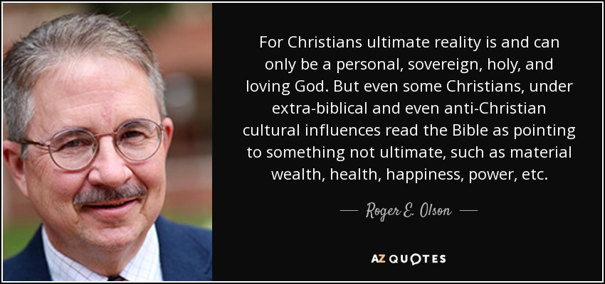 For Christians ultimate reality is and can only be a personal, sovereign, holy, and loving God. But even some Christians, under extra-biblical and even anti-Christian cultural influences read the Bible as pointing to something not ultimate, such as material wealth, health, happiness, power, etc. - Roger E. Olson