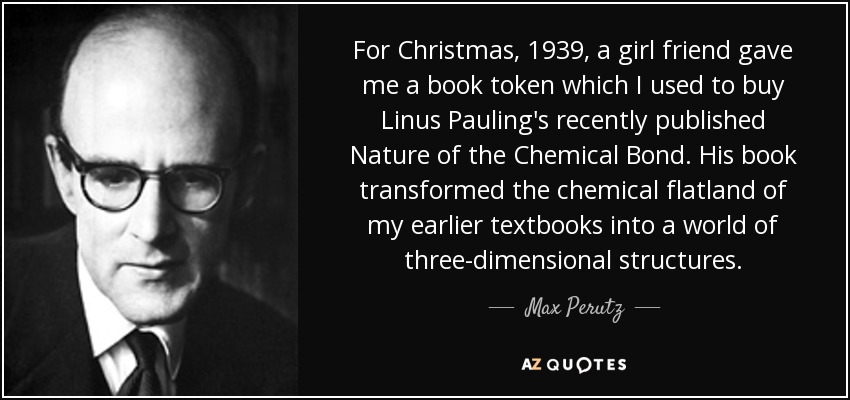 For Christmas, 1939, a girl friend gave me a book token which I used to buy Linus Pauling's recently published Nature of the Chemical Bond. His book transformed the chemical flatland of my earlier textbooks into a world of three-dimensional structures. - Max Perutz