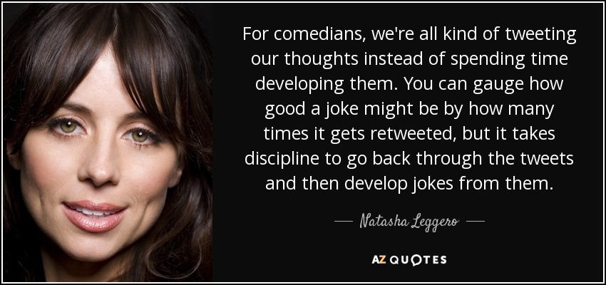 For comedians, we're all kind of tweeting our thoughts instead of spending time developing them. You can gauge how good a joke might be by how many times it gets retweeted, but it takes discipline to go back through the tweets and then develop jokes from them. - Natasha Leggero