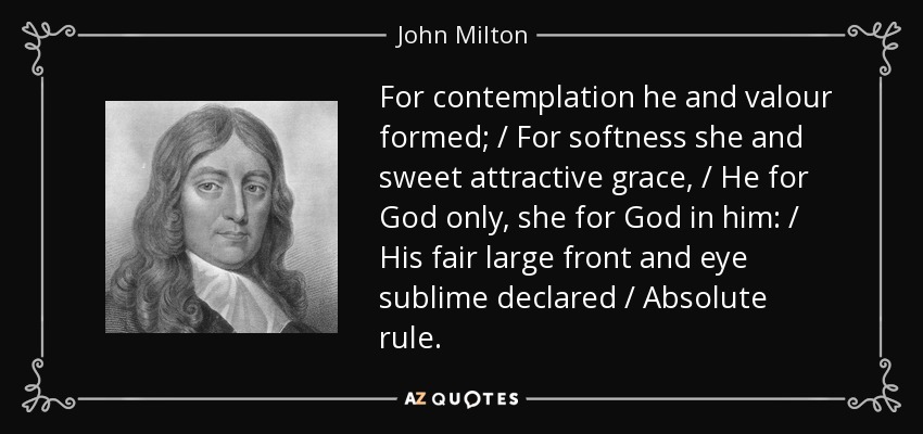 For contemplation he and valour formed; / For softness she and sweet attractive grace, / He for God only, she for God in him: / His fair large front and eye sublime declared / Absolute rule. - John Milton