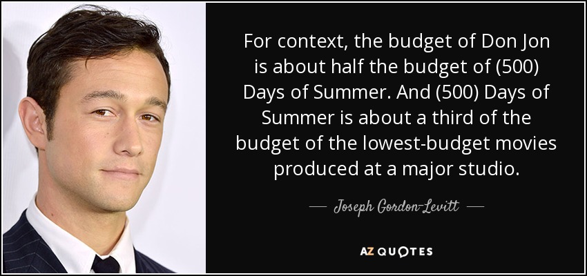 For context, the budget of Don Jon is about half the budget of (500) Days of Summer. And (500) Days of Summer is about a third of the budget of the lowest-budget movies produced at a major studio. - Joseph Gordon-Levitt