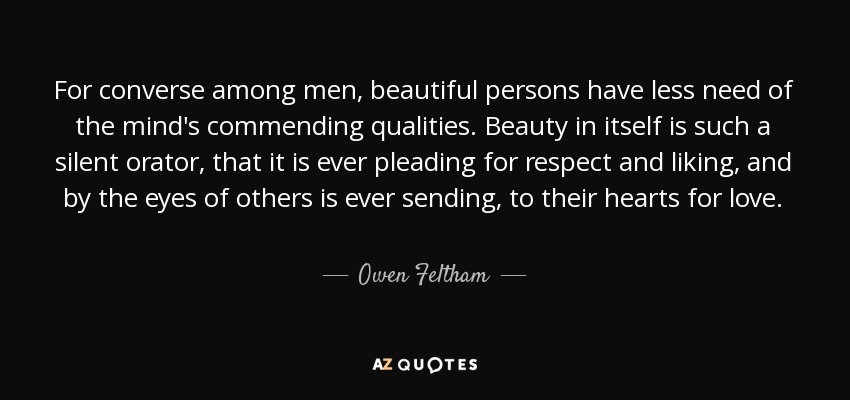 For converse among men, beautiful persons have less need of the mind's commending qualities. Beauty in itself is such a silent orator, that it is ever pleading for respect and liking, and by the eyes of others is ever sending, to their hearts for love. - Owen Feltham