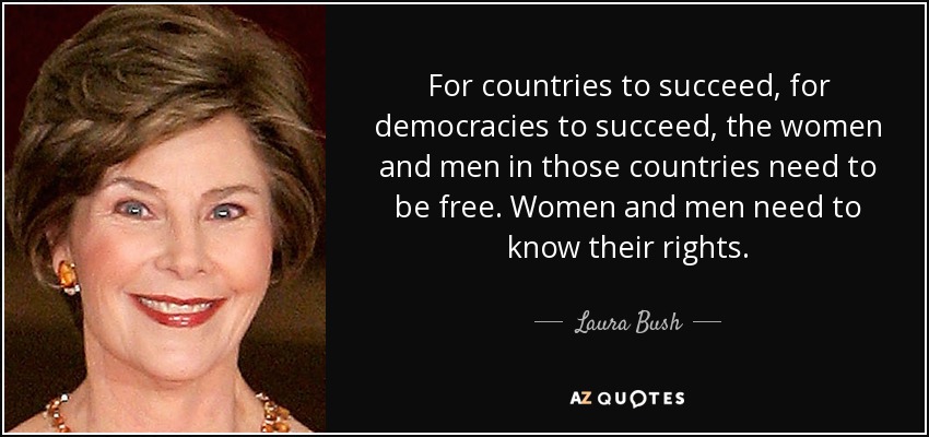 For countries to succeed, for democracies to succeed, the women and men in those countries need to be free. Women and men need to know their rights. - Laura Bush