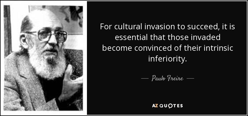 For cultural invasion to succeed, it is essential that those invaded become convinced of their intrinsic inferiority. - Paulo Freire