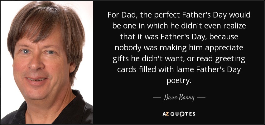 For Dad, the perfect Father's Day would be one in which he didn't even realize that it was Father's Day, because nobody was making him appreciate gifts he didn't want, or read greeting cards filled with lame Father's Day poetry. - Dave Barry
