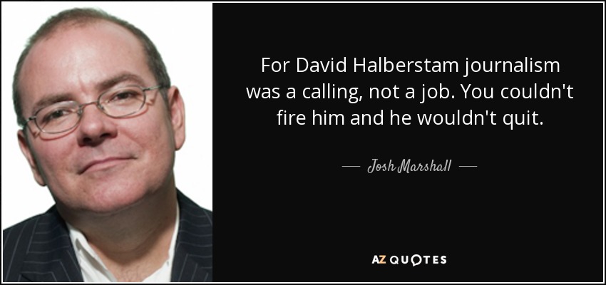 For David Halberstam journalism was a calling, not a job. You couldn't fire him and he wouldn't quit. - Josh Marshall