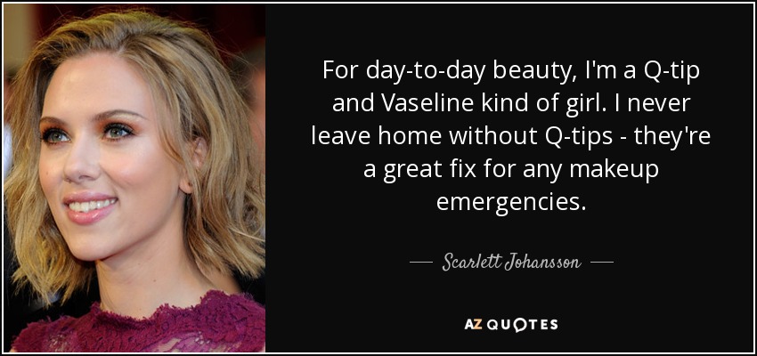 For day-to-day beauty, I'm a Q-tip and Vaseline kind of girl. I never leave home without Q-tips - they're a great fix for any makeup emergencies. - Scarlett Johansson