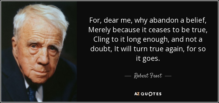 For, dear me, why abandon a belief, Merely because it ceases to be true, Cling to it long enough, and not a doubt, It will turn true again, for so it goes. - Robert Frost
