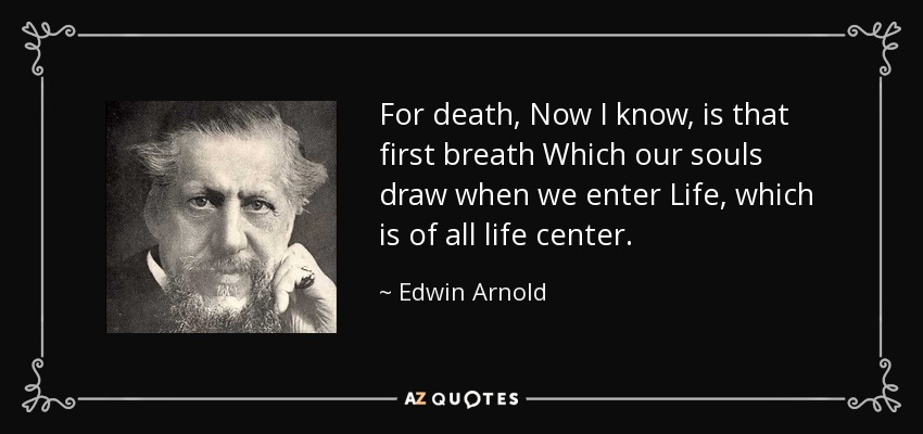 For death, Now I know, is that first breath Which our souls draw when we enter Life, which is of all life center. - Edwin Arnold