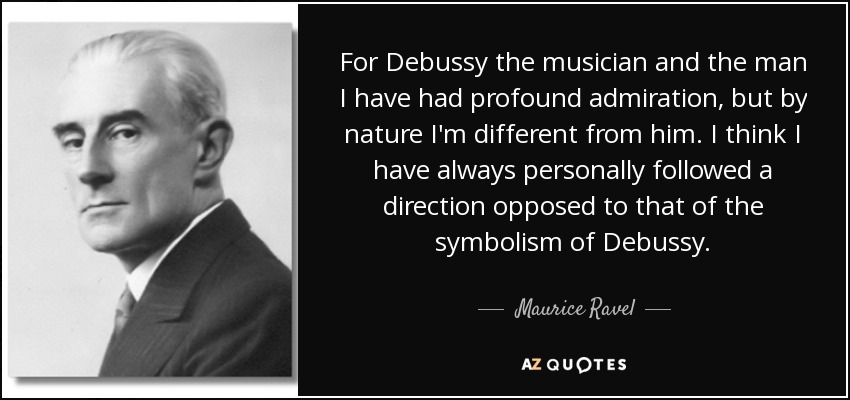For Debussy the musician and the man I have had profound admiration, but by nature I'm different from him. I think I have always personally followed a direction opposed to that of the symbolism of Debussy. - Maurice Ravel