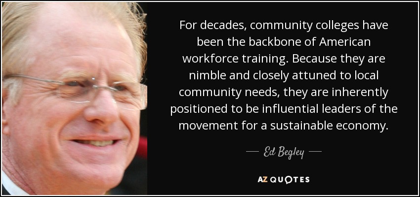 For decades, community colleges have been the backbone of American workforce training. Because they are nimble and closely attuned to local community needs, they are inherently positioned to be influential leaders of the movement for a sustainable economy. - Ed Begley, Jr.