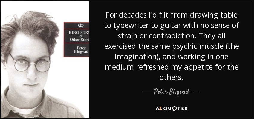 For decades I'd flit from drawing table to typewriter to guitar with no sense of strain or contradiction. They all exercised the same psychic muscle (the Imagination), and working in one medium refreshed my appetite for the others. - Peter Blegvad