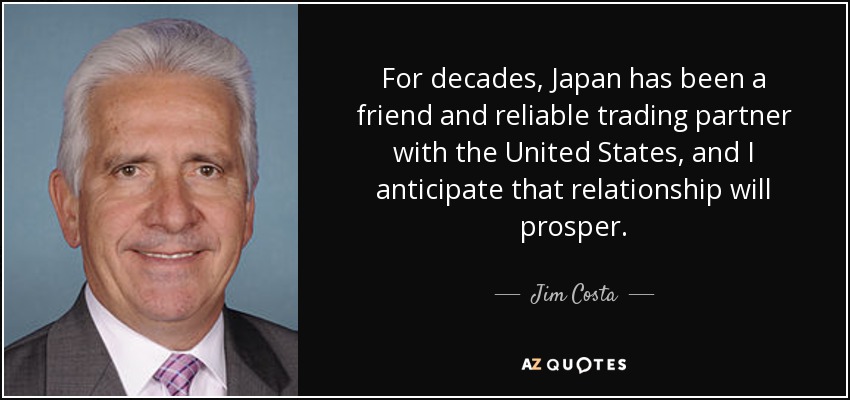 For decades, Japan has been a friend and reliable trading partner with the United States, and I anticipate that relationship will prosper. - Jim Costa