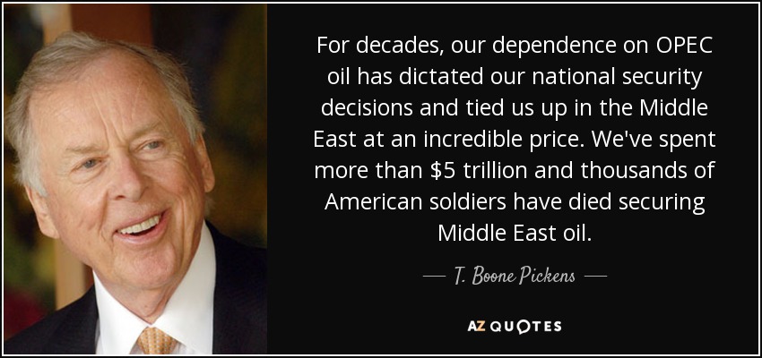 For decades, our dependence on OPEC oil has dictated our national security decisions and tied us up in the Middle East at an incredible price. We've spent more than $5 trillion and thousands of American soldiers have died securing Middle East oil. - T. Boone Pickens