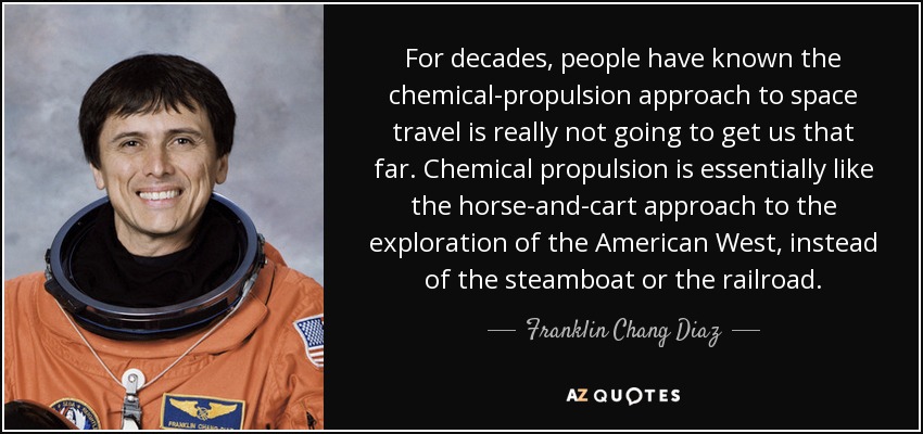 For decades, people have known the chemical-propulsion approach to space travel is really not going to get us that far. Chemical propulsion is essentially like the horse-and-cart approach to the exploration of the American West, instead of the steamboat or the railroad. - Franklin Chang Diaz